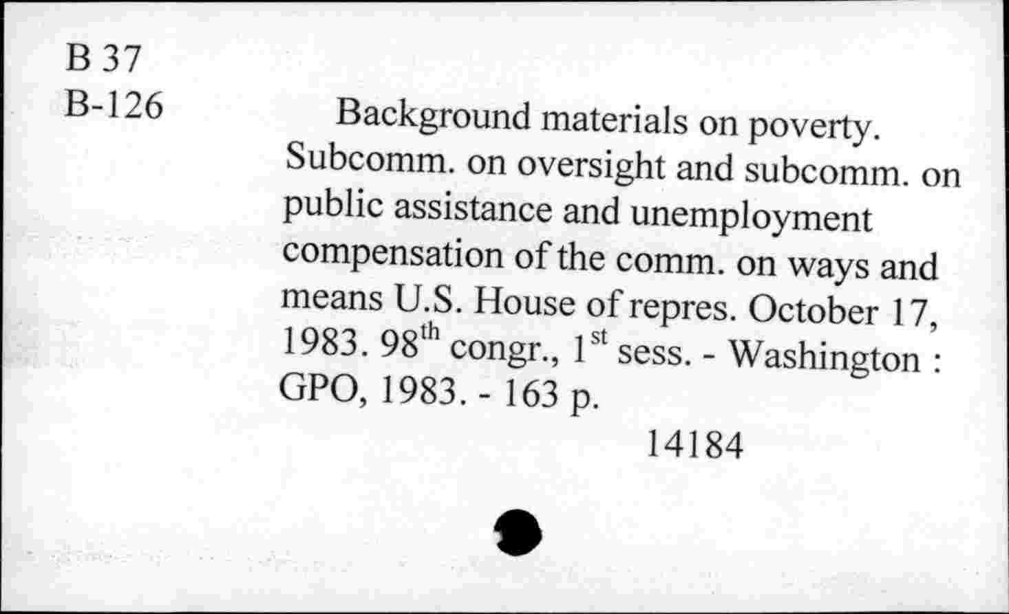 ﻿B 37
B-126
Background materials on poverty.
Subcomm, on oversight and subcomm, on public assistance and unemployment compensation of the comm, on ways and means U.S. House of repres. October 17, 1983. 98th congr., 1st sess. - Washington : GPO, 1983.- 163 p.
14184